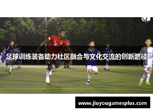 足球训练装备助力社区融合与文化交流的创新路径